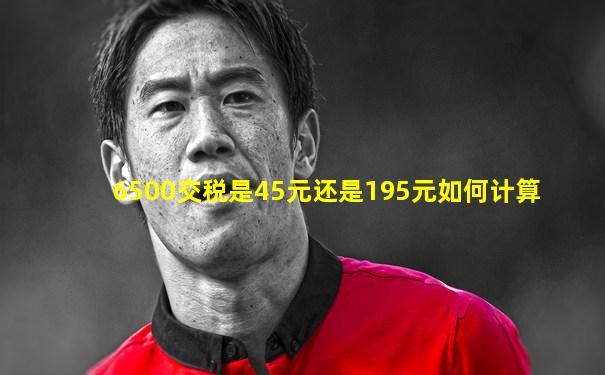 6500交税是45元还是195元如何计算