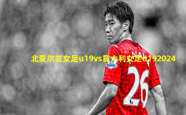 北爱尔兰女足u19vs意大利女足u192024