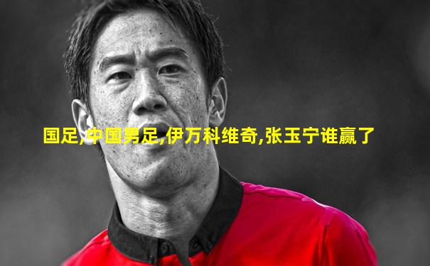 国足,中国男足,伊万科维奇,张玉宁谁赢了