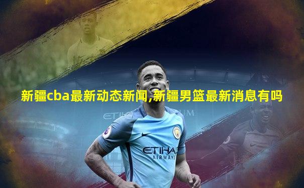 新疆cba最新动态新闻,新疆男篮最新消息有吗