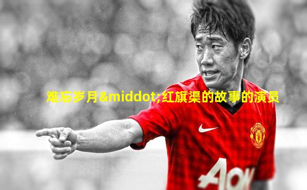 难忘岁月·红旗渠的故事的演员